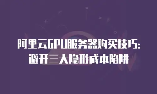 阿里云GPU服务器购买技巧：避开三大隐形成本陷阱