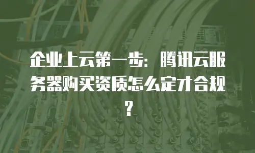 企业上云第一步：腾讯云服务器购买资质怎么定才合规？