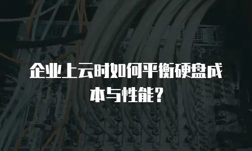 企业上云时如何平衡硬盘成本与性能？