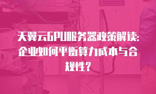 天翼云GPU服务器政策解读：企业如何平衡算力成本与合规性？