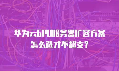 华为云GPU服务器扩容方案怎么选才不超支？