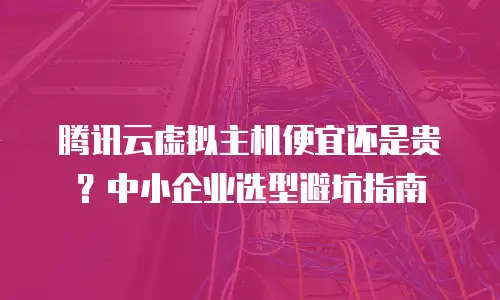 腾讯云虚拟主机便宜还是贵？中小企业选型避坑指南
