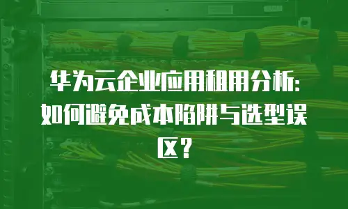 华为云企业应用租用分析：如何避免成本陷阱与选型误区？