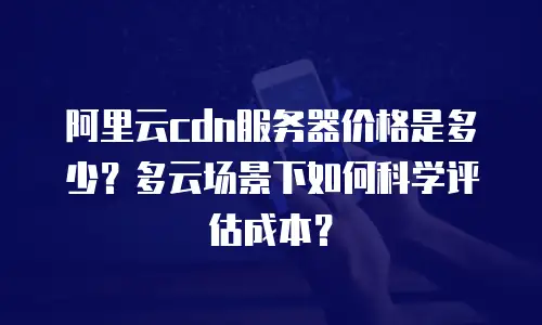 阿里云cdn服务器价格是多少？多云场景下如何科学评估成本？