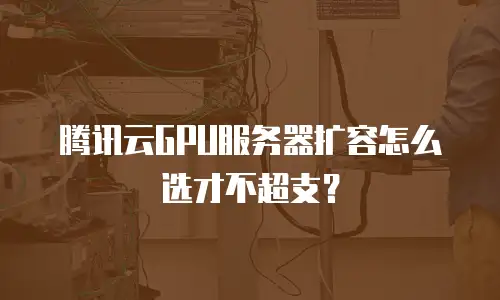 腾讯云GPU服务器扩容怎么选才不超支？