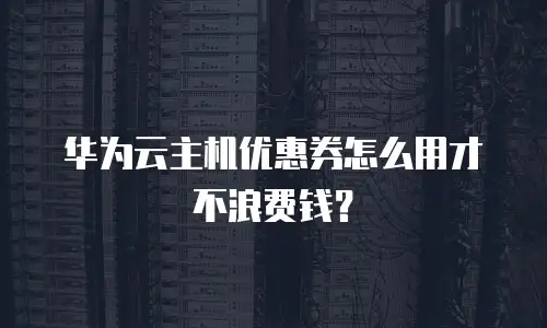 华为云主机优惠券怎么用才不浪费钱？