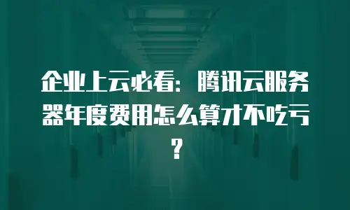企业上云必看：腾讯云服务器年度费用怎么算才不吃亏？