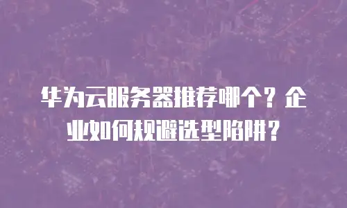 华为云服务器推荐哪个？企业如何规避选型陷阱？