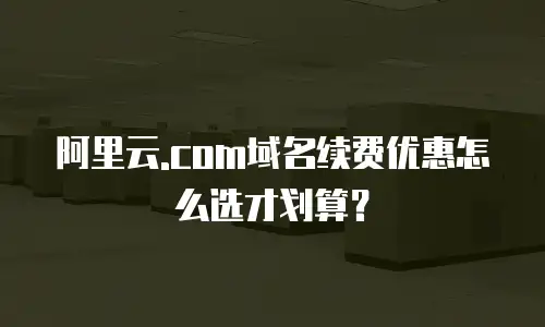 阿里云.com域名续费优惠怎么选才划算？