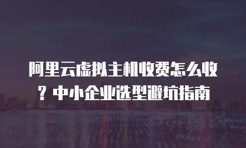 阿里云虚拟主机收费怎么收？中小企业选型避坑指南