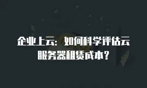企业上云：如何科学评估云服务器租赁成本？