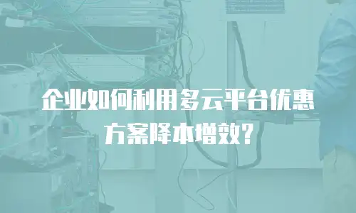 企业如何利用多云平台优惠方案降本增效？