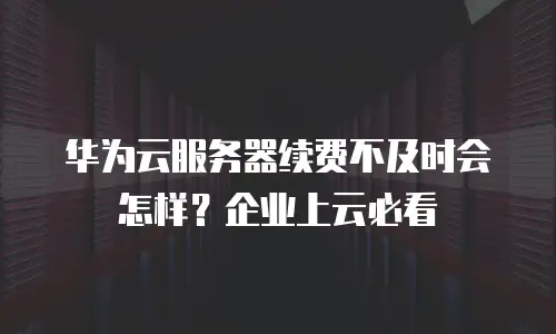 华为云服务器续费不及时会怎样？企业上云必看