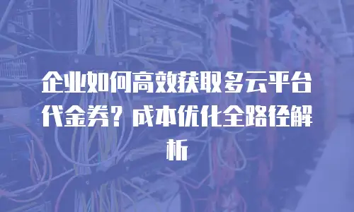 企业如何高效获取多云平台代金券？成本优化全路径解析