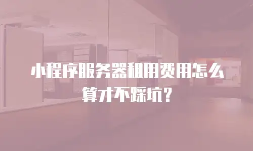 小程序服务器租用费用怎么算才不踩坑？