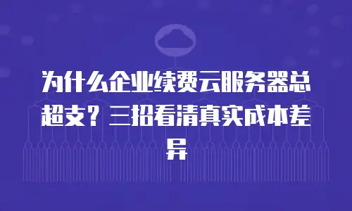 为什么企业续费云服务器总超支？三招看清真实成本差异