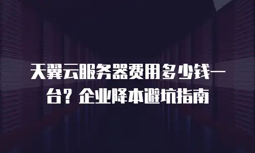 天翼云服务器费用多少钱一台？企业降本避坑指南