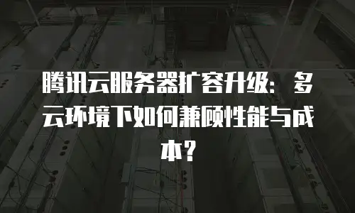 腾讯云服务器扩容升级：多云环境下如何兼顾性能与成本？