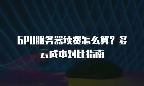 GPU服务器续费怎么算？多云成本对比指南