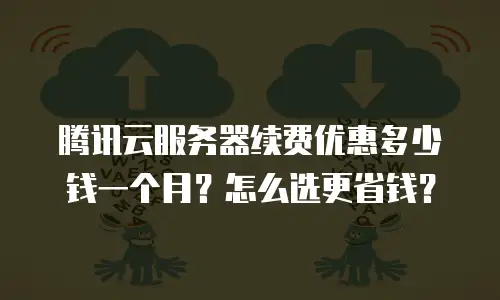 腾讯云服务器续费优惠多少钱一个月？怎么选更省钱？