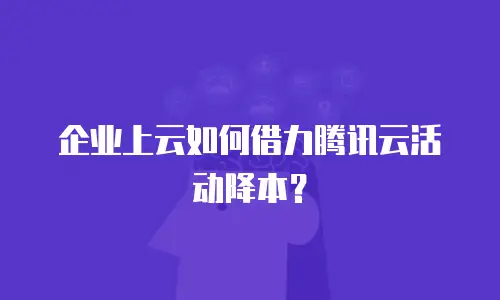 企业上云如何借力腾讯云活动降本？