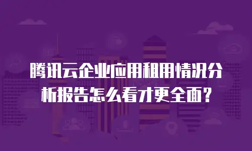 腾讯云企业应用租用情况分析报告怎么看才更全面？