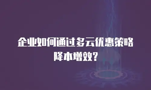 企业如何通过多云优惠策略降本增效？