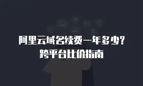 阿里云域名续费一年多少？跨平台比价指南