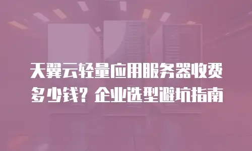 天翼云轻量应用服务器收费多少钱？企业选型避坑指南