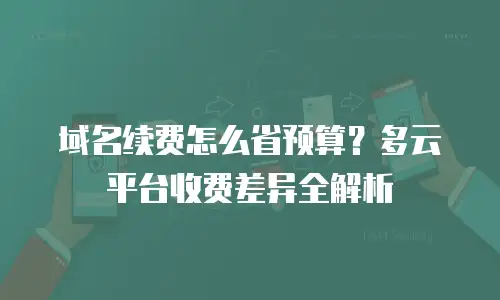 域名续费怎么省预算？多云平台收费差异全解析