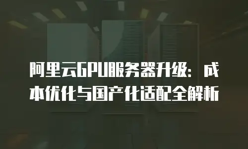 阿里云GPU服务器升级：成本优化与国产化适配全解析