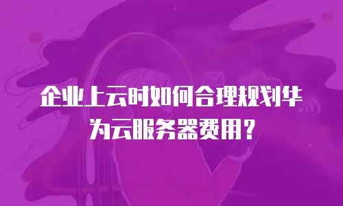 企业上云时如何合理规划华为云服务器费用？