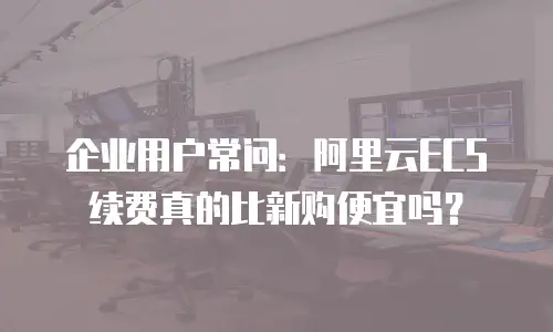 企业用户常问：阿里云ECS续费真的比新购便宜吗？