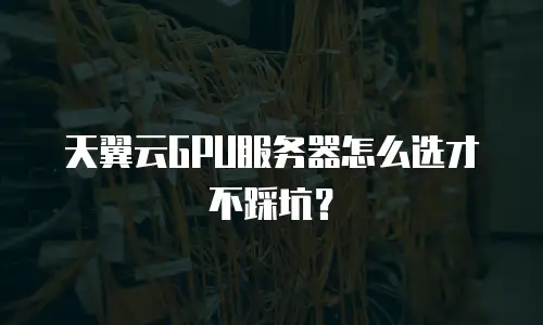 天翼云GPU服务器怎么选才不踩坑？