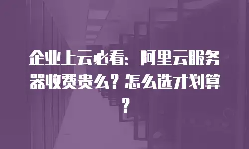 企业上云必看：阿里云服务器收费贵么？怎么选才划算？