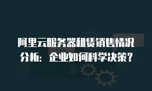 阿里云服务器租赁销售情况分析：企业如何科学决策？