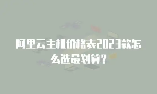 阿里云主机价格表2023款怎么选最划算？