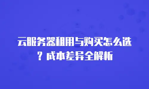 云服务器租用与购买怎么选？成本差异全解析