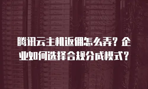 腾讯云主机返佣怎么弄？企业如何选择合规分成模式？