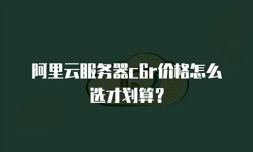 阿里云服务器c6r价格怎么选才划算？