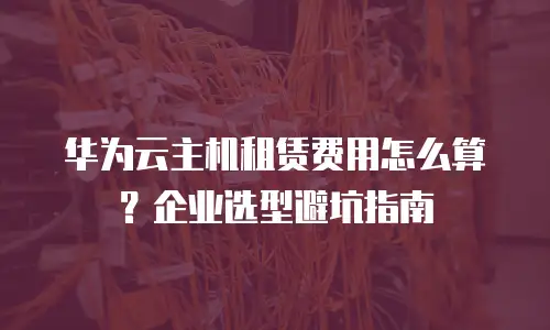 华为云主机租赁费用怎么算？企业选型避坑指南
