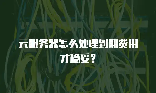 云服务器怎么处理到期费用才稳妥？