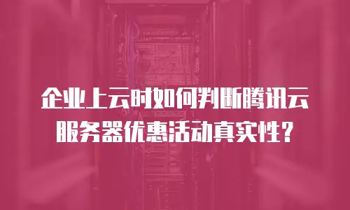 企业上云时如何判断腾讯云服务器优惠活动真实性？