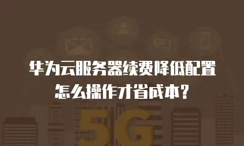 华为云服务器续费降低配置怎么操作才省成本？