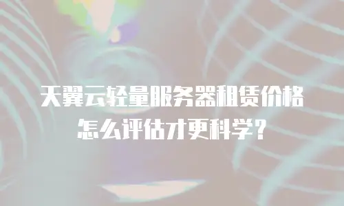 天翼云轻量服务器租赁价格怎么评估才更科学？