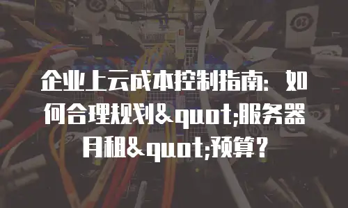 企业上云成本控制指南：如何合理规划"服务器月租"预算？