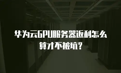 华为云GPU服务器返利怎么算才不被坑？