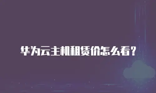 华为云主机租赁价怎么看？