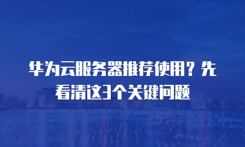 华为云服务器推荐使用？先看清这3个关键问题