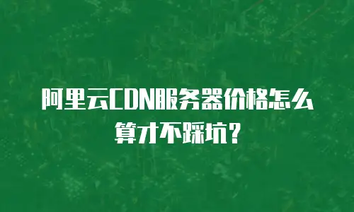 阿里云CDN服务器价格怎么算才不踩坑？
